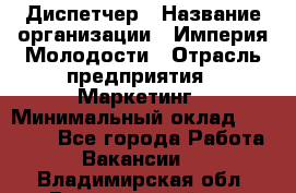 Диспетчер › Название организации ­ Империя Молодости › Отрасль предприятия ­ Маркетинг › Минимальный оклад ­ 15 000 - Все города Работа » Вакансии   . Владимирская обл.,Вязниковский р-н